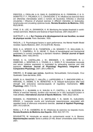 90
PRESTES, J.; FROLLINI, A. B.; DIAS, R.; GUERESCHI, M. G.; FERREIRA, C. K. O;
DONATTO, F. F.; PALANCH, A. C.; CAVAGLIERI, C. R. Influência do exercício físico
em diferentes intensidades sobre o número de leucócitos; linfócitos e citocinas
circulantes / Influence of physical exercise in different intensities on leukocytes;
lymphocytes and circulating cytokines levels. Revista Brasileira de Medicina. 2008;
65(3):56-60.
PYNE, D. B.; LEE, H.; SWANWICK, K. M. Monitoring the lactate threshold in world-
ranked swimmers. Medicine and Science of Sport Exercise. 2001;33(2):291-7.
QUETELET, L. A. J. Sur i’homme et le développement de ses faculties; ou essai
de physique sociale. Paris: Bachelier, 1835.
RAGLIN, J. S. Psychological factors in sport performance: the Mental Health Model
revisited. Sports Medicine. 2001; 31(12):875-90. Review.
REID, S. A.; SPEEDY, D. B.; THOMPSON, J. M.; NOAKES T. D.; MULLIGAN, G.;
PAGE, T.; CAMPBELL, R. G.; MILNE, C. Study of hematological and biochemical
parameters in runners completing a standard marathon. Clinical Journal of Sport
Medicine. 2004; 14(6):344-53.
RHIND, S. G.; CASTELLANI, J. W.; BRENNER, I. K.; SHEPHARD, R. J.;
ZAMECNIK, J,; MONTAIN, S. J.; YOUNG, A. J.; SHEK, P. N. Intracellular monocyte
and serum cytokine expression is modulated by exhausting exercise and cold
exposure. American Journal of Physiology Regulatory Integrative and
Comparative Physiology. 2001; 281(1):R66-75.
RIBEIRO, A. O corpo que somos. Aparência; Sensualidade; Comunicação. Cruz
Quebrada: Casa das letras, 2005.
RISØY, B. A.; RAASTAD, T.; HALLÉN, J.; LAPPEGÅRD, K. T.; BAEVERFJORD, K.;
KRAVDAL, A.; SIEBKE, E. M.; BENESTAD, H. B. Delayed leukocytosis after hard
strength and endurance exercise:aspects of regulatory mechanisms. BMC
Physiology. 2003; 11:3-14.
ROBSON. P. J.; BLANNIN, A. K.; WALSH, N. P.; CASTELL, L. M.; GLEESON, M.
Effects of exercise intensity; duration and recovery on in vitro neutrophil function in
male athletes. International Journal of Sports Medicine. 1999; 20(2):128-35.
RONSEN, O.; PEDERSEN, B. K.; ØRITSLAND, T. R.; BAHR, R.; KJELDSEN-
KRAGH. J. Leukocyte counts and lymphocyte responsiveness associated with
repeated bouts of strenuous endurance exercise. Journal of Applied Physiology.
2001; 91(1):425-34.
ROSA, L. F. P. B.; VAISBERG, M. W. Influências do exercício na resposta imune.
Revista Brasileira de Medicina dos Esporte. 2002; 8(4):167-172.
ROUQUETTE, M. Introdução ao estudo do conhecimento social. In A. Moreira;
Representações sociais: teoria e prática (31-48). Brasil: Universitária João Pessoa;
2001.
 