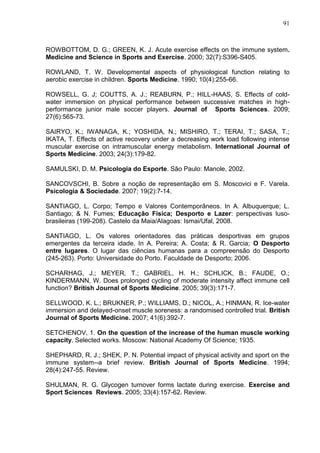 91
ROWBOTTOM, D. G.; GREEN, K. J. Acute exercise effects on the immune system.
Medicine and Science in Sports and Exercise. 2000; 32(7):S396-S405.
ROWLAND, T. W. Developmental aspects of physiological function relating to
aerobic exercise in children. Sports Medicine. 1990; 10(4):255-66.
ROWSELL, G. J; COUTTS, A. J.; REABURN, P.; HILL-HAAS, S. Effects of cold-
water immersion on physical performance between successive matches in high-
performance junior male soccer players. Journal of Sports Sciences. 2009;
27(6):565-73.
SAIRYO, K.; IWANAGA, K.; YOSHIDA, N.; MISHIRO, T.; TERAI, T.; SASA, T.;
IKATA, T. Effects of active recovery under a decreasing work load following intense
muscular exercise on intramuscular energy metabolism. International Journal of
Sports Medicine. 2003; 24(3):179-82.
SAMULSKI, D. M. Psicologia do Esporte. São Paulo: Manole, 2002.
SANCOVSCHI, B. Sobre a noção de representação em S. Moscovici e F. Varela.
Psicologia & Sociedade. 2007; 19(2):7-14.
SANTIAGO, L. Corpo; Tempo e Valores Contemporâneos. In A. Albuquerque; L.
Santiago; & N. Fumes; Educação Física; Desporto e Lazer: perspectivas luso-
brasileiras (199-208). Castelo da Maia/Alagoas: Ismai/Ufal, 2008.
SANTIAGO, L. Os valores orientadores das práticas desportivas em grupos
emergentes da terceira idade. In A. Pereira; A. Costa; & R. Garcia; O Desporto
entre lugares. O lugar das ciências humanas para a compreensão do Desporto
(245-263). Porto: Universidade do Porto. Faculdade de Desporto; 2006.
SCHARHAG, J.; MEYER, T.; GABRIEL, H. H.; SCHLICK, B.; FAUDE, O.;
KINDERMANN, W. Does prolonged cycling of moderate intensity affect immune cell
function? British Journal of Sports Medicine. 2005; 39(3):171-7.
SELLWOOD, K. L.; BRUKNER, P.; WILLIAMS, D.; NICOL, A.; HINMAN, R. Ice-water
immersion and delayed-onset muscle soreness: a randomised controlled trial. British
Journal of Sports Medicine. 2007; 41(6):392-7.
SETCHENOV, 1. On the question of the increase of the human muscle working
capacity. Selected works. Moscow: National Academy Of Science; 1935.
SHEPHARD, R. J.; SHEK, P. N. Potential impact of physical activity and sport on the
immune system--a brief review. British Journal of Sports Medicine. 1994;
28(4):247-55. Review.
SHULMAN, R. G. Glycogen turnover forms lactate during exercise. Exercise and
Sport Sciences Reviews. 2005; 33(4):157-62. Review.
 