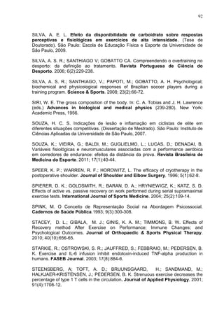 92
SILVA, A. E. L. Efeito da disponibilidade de carboidrato sobre respostas
perceptivas e fisiológicas em exercícios de alta intensidade. (Tese de
Doutorado). São Paulo: Escola de Educação Física e Esporte da Universidade de
São Paulo, 2009.
SILVA, A. S. R.; SANTHIAGO V; GOBATTO CA. Compreendendo o overtraining no
desporto: da definição ao tratamento. Revista Portuguesa de Ciência do
Desporto. 2006; 6(2):229-238.
SILVA, A. S. R.; SANTHIAGO, V.; PAPOTI, M.; GOBATTO, A. H. Psychological;
biochemical and physicological responses of Brazilian soccer players during a
training program. Science & Sports. 2008; 23(2):66-72.
SIRI, W. E. The gross composition of the body. In: C. A. Tobias and J. H. Lawrence
(eds.) Advances in biological and medical physics (239-280). New York:
Academic Press, 1956.
SOUZA, H. C. S. Indicações de lesão e inflamação em ciclistas de elite em
diferentes situações competitivas. (Dissertação de Mestrado). São Paulo: Instituto de
Ciências Aplicadas da Universidade de São Paulo, 2007.
SOUZA, K.; VIEIRA, G.; BALDI, M.; GUGLIELMO, L.; LUCAS, D.; DENADAI, B.
Variáveis fisiológicas e neuromusculares associadas com a performance aeróbica
em corredores de endurance: efeitos da distância da prova. Revista Brasileira de
Medicina do Esporte. 2011; 17(1):40-44.
SPEER, K. P.; WARREN, R. F.; HOROWITZ, L. The efficacy of cryotherapy in the
postoperative shoulder. Journal of Shoulder and Elbow Surgery. 1996; 5(1):62-8.
SPIERER, D. K.; GOLDSMITH, R.; BARAN, D. A.; HRYNIEWICZ, K.; KATZ, S. D.
Effects of active vs. passive recovery on work performed during serial supramaximal
exercise tests. International Journal of Sports Medicine. 2004; 25(2):109-14.
SPINK, M. O Conceito de Representação Social na Abordagem Psicossocial.
Cadernos de Saúde Pública.1993; 9(3):300-308.
STACEY, D. L.; GIBALA, M. J.; GINIS, K. A. M.; TIMMONS, B. W. Effects of
Recovery method After Exercise on Performance; Immune Changes; and
Psychological Outcomes. Journal of Orthopaedic & Sports Physical Therapy.
2010; 40(10):656-65.
STARKIE, R.; OSTROWSKI, S. R.; JAUFFRED, S.; FEBBRAIO, M.; PEDERSEN, B.
K. Exercise and IL-6 infusion inhibit endotoxin-induced TNF-alpha production in
humans. FASEB Journal. 2003; 17(8):884-6.
STEENSBERG, A; TOFT, A. D.; BRUUNSGAARD, H.; SANDMAND, M.;
HALKJAER-KRISTENSEN, J.; PEDERSEN, B. K. Strenuous exercise decreases the
percentage of type 1 T cells in the circulation. Journal of Applied Physiology. 2001;
91(4):1708-12.
 