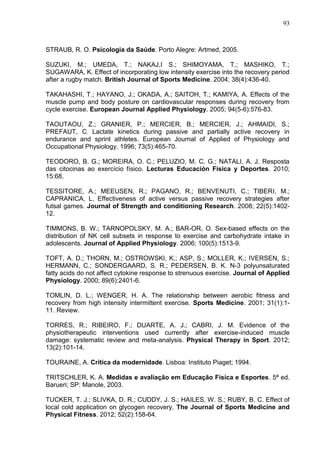 93
STRAUB, R. O. Psicologia da Saúde. Porto Alegre: Artmed, 2005.
SUZUKI, M.; UMEDA, T.; NAKAJ,I S.; SHIMOYAMA, T.; MASHIKO, T.;
SUGAWARA, K. Effect of incorporating low intensity exercise into the recovery period
after a rugby match. British Journal of Sports Medicine. 2004; 38(4):436-40.
TAKAHASHI, T.; HAYANO, J.; OKADA, A.; SAITOH, T.; KAMIYA, A. Effects of the
muscle pump and body posture on cardiovascular responses during recovery from
cycle exercise. European Journal Applied Physiology. 2005; 94(5-6):576-83.
TAOUTAOU, Z.; GRANIER, P.; MERCIER, B.; MERCIER, J.; AHMAIDI, S.;
PREFAUT, C. Lactate kinetics during passive and partially active recovery in
endurance and sprint athletes. European Journal of Applied of Physiology and
Occupational Physiology. 1996; 73(5):465-70.
TEODORO, B. G.; MOREIRA, O. C.; PELUZIO, M. C. G.; NATALI, A. J. Resposta
das citocinas ao exercício físico. Lecturas Educación Física y Deportes. 2010;
15:68.
TESSITORE, A.; MEEUSEN, R.; PAGANO, R.; BENVENUTI, C.; TIBERI, M.;
CAPRANICA, L. Effectiveness of active versus passive recovery strategies after
futsal games. Journal of Strength and conditioning Research. 2008; 22(5):1402-
12.
TIMMONS, B. W.; TARNOPOLSKY, M. A.; BAR-OR, O. Sex-based effects on the
distribution of NK cell subsets in response to exercise and carbohydrate intake in
adolescents. Journal of Applied Physiology. 2006; 100(5):1513-9.
TOFT, A. D.; THORN, M.; OSTROWSKI, K.; ASP, S.; MOLLER, K.; IVERSEN, S.;
HERMANN, C.; SONDERGAARD, S. R.; PEDERSEN, B. K. N-3 polyunsaturated
fatty acids do not affect cytokine response to strenuous exercise. Journal of Applied
Physiology. 2000; 89(6):2401-6.
TOMLIN, D. L.; WENGER, H. A. The relationship between aerobic fitness and
recovery from high intensity intermittent exercise. Sports Medicine. 2001; 31(1):1-
11. Review.
TORRES, R.; RIBEIRO, F.; DUARTE, A. J.; CABRI, J. M. Evidence of the
physiotherapeutic interventions used currently after exercise-induced muscle
damage: systematic review and meta-analysis. Physical Therapy in Sport. 2012;
13(2):101-14.
TOURAINE, A. Crítica da modernidade. Lisboa: Instituto Piaget; 1994.
TRITSCHLER, K. A. Medidas e avaliação em Educação Física e Esportes. 5ª ed.
Barueri; SP: Manole, 2003.
TUCKER, T. J.; SLIVKA, D. R.; CUDDY, J. S.; HAILES, W. S.; RUBY, B. C. Effect of
local cold application on glycogen recovery. The Journal of Sports Medicine and
Physical Fitness. 2012; 52(2):158-64.
 