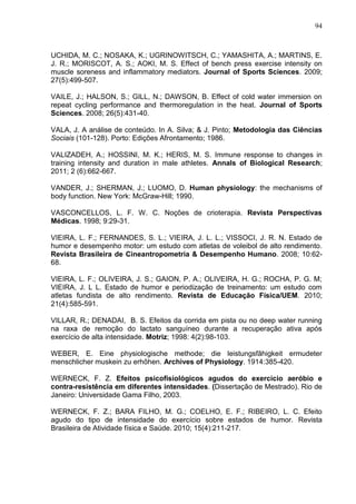 94
UCHIDA, M. C.; NOSAKA, K.; UGRINOWITSCH, C.; YAMASHITA, A.; MARTINS, E.
J. R.; MORISCOT, A. S.; AOKI, M. S. Effect of bench press exercise intensity on
muscle soreness and inflammatory mediators. Journal of Sports Sciences. 2009;
27(5):499-507.
VAILE, J.; HALSON, S.; GILL, N.; DAWSON, B. Effect of cold water immersion on
repeat cycling performance and thermoregulation in the heat. Journal of Sports
Sciences. 2008; 26(5):431-40.
VALA, J. A análise de conteúdo. In A. Silva; & J. Pinto; Metodologia das Ciências
Sociais (101-128). Porto: Edições Afrontamento; 1986.
VALIZADEH, A.; HOSSINI, M. K.; HERIS, M. S. Immune response to changes in
training intensity and duration in male athletes. Annals of Biological Research;
2011; 2 (6):662-667.
VANDER, J.; SHERMAN, J.; LUOMO, D. Human physiology: the mechanisms of
body function. New York: McGraw-Hill; 1990.
VASCONCELLOS, L. F. W. C. Noções de crioterapia. Revista Perspectivas
Médicas. 1998; 9:29-31.
VIEIRA, L. F.; FERNANDES, S. L.; VIEIRA, J. L. L.; VISSOCI, J. R. N. Estado de
humor e desempenho motor: um estudo com atletas de voleibol de alto rendimento.
Revista Brasileira de Cineantropometria & Desempenho Humano. 2008; 10:62-
68.
VIEIRA, L. F.; OLIVEIRA, J. S.; GAION, P. A.; OLIVEIRA, H. G.; ROCHA, P. G. M;
VIEIRA, J. L L. Estado de humor e periodização de treinamento: um estudo com
atletas fundista de alto rendimento. Revista de Educação Física/UEM. 2010;
21(4):585-591.
VILLAR, R.; DENADAI, B. S. Efeitos da corrida em pista ou no deep water running
na raxa de remoção do lactato sanguíneo durante a recuperação ativa após
exercício de alta intensidade. Motriz; 1998: 4(2):98-103.
WEBER, E. Eine physiologische methode; die leistungsfãhigkeit ermudeter
menschlicher muskein zu erhõhen. Archives of Physiology. 1914:385-420.
WERNECK, F. Z. Efeitos psicofisiológicos agudos do exercício aeróbio e
contra-resistência em diferentes intensidades. (Dissertação de Mestrado). Rio de
Janeiro: Universidade Gama Filho, 2003.
WERNECK, F. Z.; BARA FILHO, M. G.; COELHO, E. F.; RIBEIRO, L. C. Efeito
agudo do tipo de intensidade do exercício sobre estados de humor. Revista
Brasileira de Atividade física e Saúde. 2010; 15(4):211-217.
 