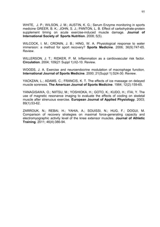 95
WHITE, J. P.; WILSON, J. M.; AUSTIN, K. G.; Serum Enzyme monitoring in sports
medicine GREER, B. K.; JOHN, S. J.; PANTON, L. B. Effect of carbohydrate-protein
supplement timing on acute exercise-induced muscle damage. Journal of
International Society of Sports Nutrition. 2008; 5(5).
WILCOCK, I. M.; CRONIN, J. B.; HING, W. A. Physiological response to water
immersion: a method for sport recovery? Sports Medicine. 2006; 36(9):747-65.
Review.
WILLERSON, J. T.; RIDKER, P. M. Inflammation as a cardiovascular risk factor.
Circulation. 2004; 109(21 Suppl 1):II2-10. Review.
WOODS, J. A. Exercise and neuroendocrine modulation of macrophage function.
International Journal of Sports Medicine. 2000; 21(Suppl 1):S24-30. Review.
YACKZAN, L.; ADAMS, C.; FRANCIS, K. T. The effects of ice massage on delayed
muscle soreness. The American Journal of Sports Medicine. 1984; 12(2):159-65.
YANAGISAWA, O.; NIITSU, M.; YOSHIOKA, H.; GOTO, K.; KUDO, H.; ITAI, Y. The
use of magnetic resonance imaging to evaluate the effects of cooling on skeletal
muscle after strenuous exercise. European Journal of Applied Physiology. 2003;
89(1):53-62.
ZARROUK, N.; REBAI, H.; YAHIA, A.; SOUISSI, N.; HUG, F.; DOGUI, M.
Comparison of recovery strategies on maximal force-generating capacity and
electromyographic activity level of the knee extensor muscles. Journal of Athletic
Training. 2011; 46(4):386-94.
 
