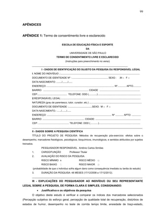 99
APÊNDICES
APÊNDICE 1: Termo de consentimento livre e esclarecido
ESCOLA DE EDUCAÇÃO FÍSICA E ESPORTE
DA
UNIVERSIDADE DE SÃO PAULO
TERMO DE CONSENTIMENTO LIVRE E ESCLARECIDO
(Instruções para preenchimento no verso)
________________________________________________________________________
I - DADOS DE IDENTIFICAÇÃO DO SUJEITO DA PESQUISA OU RESPONSÁVEL LEGAL
I. NOME DO INDIVÍDUO .:.......................................................................................................................
DOCUMENTO DE IDENTIDADE Nº : ...................................................... SEXO : .M □ F □
DATA NASCIMENTO: ......../......../......
ENDEREÇO ...................................................................................................... Nº............. APTO............
BAIRRO: .................................................................... CIDADE .............................................................
CEP:............................................ TELEFONE: DDD (............) ................................................................
2.RESPONSÁVEL LEGAL:........................................................................................................................
NATUREZA (grau de parentesco, tutor, curador, etc.) ...............................................................................
DOCUMENTO DE IDENTIDADE :....................................SEXO: M □ F □
DATA NASCIMENTO.: ....../......./......
ENDEREÇO: ................................................................................................. Nº ............ APTO: ..............
BAIRRO: ............................................................... CIDADE: ....................................................................
CEP: .............................................. TELEFONE: DDD (............)..............................................................
___________________________________________________________________________________
II - DADOS SOBRE A PESQUISA CIENTÍFICA
TÍTULO DO PROJETO DE PESQUISA: Métodos de recuperação pós-exercício: efeitos sobre o
desempenho, marcadores fisiológicos, psicológicos, bioquímicos, imunológicos, e sentidos atribuídos por sujeitos
treinados.
PESQUISADOR RESPONSÁVEL Antônio Carlos Simões
1. CARGO/FUNÇÃO Professor Titular
2. AVALIAÇÃO DO RISCO DA PESQUISA:
RISCO MÍNIMO x RISCO MÉDIO □
RISCO BAIXO RISCO MAIOR □
(probabilidade de que o indivíduo sofra algum dano como consequência imediata ou tardia do estudo)
3. DURAÇÃO DA PESQUISA: 48 MESES (17/12/2008 a 17/12/2012).
___________________________________________________________________________________
III - EXPLICAÇÕES DO PESQUISADOR AO INDIVÍDUO OU SEU REPRESENTANTE
LEGAL SOBRE A PESQUISA, DE FORMA CLARA E SIMPLES, CONSIGNANDO:
 Justificativa e os objetivos da pesquisa
O objetivo deste estudo é verificar e comparar os índices dos marcadores selecionados
(Percepção subjetiva do esforço geral, percepção de qualidade total de recuperação, distúrbios de
estados de humor, desempenho no teste de corrida tempo limite, ansiedade de traço-estado,
 