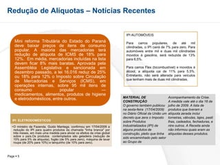 Redução de Alíquotas – Notícias RecentesIPI AUTOMÓVEISPara carros populares, de até mil cilindradas, o IPI cairá de 7% para zero. Para automóveis entre mil e duas mil cilindradas movidos à gasolina, será reduzida de 13% para 6,5%. Para carros Flex (bicombustível) e movidos à álcool, a alíquota cai de 11% para 5,5%. Entretanto, não será alterada para veículos que tenham mais de duas mil cilindradas.MATERIAL DE CONSTRUÇÃOO governo também publicou na sexta-feira  (17/04/2009) no Diário Oficial da União um decreto que zera o Imposto sobre Produtos  Industrializados (IPI) de alguns produtos de  construção, pleito que tinha sido encaminhado pelo setor ao Grupo de Acompanhamento da Crise. A medida vale até o dia 16 de julho de 2009. A lista de produtos que tiveram a alíquota zerada inclui torneiras, válvulas, lajes, pastilhas, cadeados, fechaduras, entre outros. A Receita ainda não informou quais eram as alíquotas desses produtos.