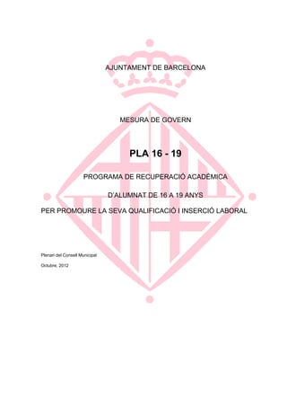 AJUNTAMENT DE BARCELONA




                                   MESURA DE GOVERN




                                     PLA 16 - 19

                      PROGRAMA DE RECUPERACIÓ ACADÈMICA

                                D‟ALUMNAT DE 16 A 19 ANYS

PER PROMOURE LA SEVA QUALIFICACIÓ I INSERCIÓ LABORAL




Plenari del Consell Municipal

Octubre, 2012
 