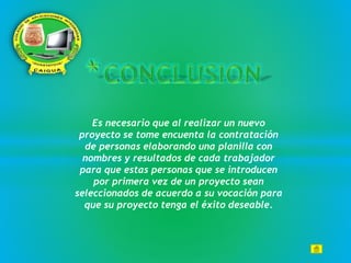 Es necesario que al realizar un nuevo
proyecto se tome encuenta la contratación
de personas elaborando una planilla con
nombres y resultados de cada trabajador
para que estas personas que se introducen
por primera vez de un proyecto sean
seleccionados de acuerdo a su vocación para
que su proyecto tenga el éxito deseable.
 