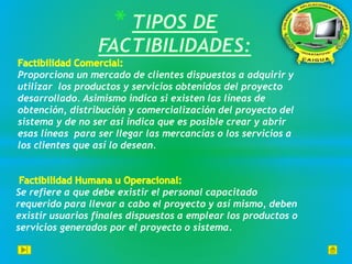 Proporciona un mercado de clientes dispuestos a adquirir y
utilizar los productos y servicios obtenidos del proyecto
desarrollado. Asimismo indica si existen las líneas de
obtención, distribución y comercialización del proyecto del
sistema y de no ser así indica que es posible crear y abrir
esas líneas para ser llegar las mercancías o los servicios a
los clientes que así lo desean.
Se refiere a que debe existir el personal capacitado
requerido para llevar a cabo el proyecto y así mismo, deben
existir usuarios finales dispuestos a emplear los productos o
servicios generados por el proyecto o sistema.
 