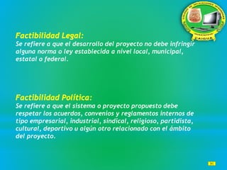 Se refiere a que el desarrollo del proyecto no debe infringir
alguna norma o ley establecida a nivel local, municipal,
estatal o federal.
Se refiere a que el sistema o proyecto propuesto debe
respetar los acuerdos, convenios y reglamentos internos de
tipo empresarial, industrial, sindical, religioso, partidista,
cultural, deportivo u algún otro relacionado con el ámbito
del proyecto.
 