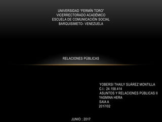 UNIVERSIDAD “FERMÍN TORO”
VICERRECTORADO ACADÉMICO
ESCUELA DE COMUNICACIÓN SOCIAL
BARQUISIMETO- VENEZUELA
RELACIONES PÚBLICAS
YOBERSI THAILY SUÁREZ MONTILLA
C.I.: 24.158.414
ASUNTOS Y RELACIONES PÚBLICAS II
YASMINA HERA
SAIA A
2017/02
JUNIO ; 2017
 