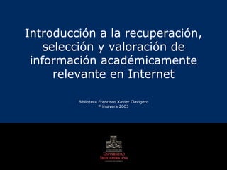 Introducción a la recuperación, selección y valoración de información académicamente relevante en Internet Biblioteca Francisco Xavier Clavigero Primavera 2003 