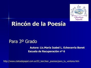 Rincón de la Poesía Para 3º Grado Autora: Lic.Marìa Isabel L. Echevarrìa Bonet Escuela de Recuperaciòn nº 6 http://www.cielosdepapel.com.ar/03_leer/leer_poesias/para_tu_ventana.htm