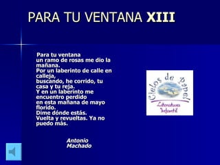 PARA TU VENTANA XIII Para tu ventana un ramo de rosas me dio la mañana. Por un laberinto de calle en calleja, buscando, he corrido, tu casa y tu reja. Y en un laberinto me encuentro perdido en esta mañana de mayo florido. Dime dónde estás. Vuelta y revueltas. Ya no puedo más. Antonio Machado