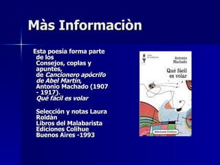 Màs Informaciòn Esta poesía forma parte de los Consejos, coplas y apuntes, de Cancionero apócrifo de Abel Martín , Antonio Machado (1907 - 1917). Qué fácil es volar Selección y notas Laura Roldán Libros del Malabarista Ediciones Colihue Buenos Aires -1993
