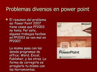 Problemas diversos en power point  El resumen del problema es: Power Point 2007 tiene cosas que PP2003 no tenia. Por esto, algunos trabajos hechos en PP2003 se ven mal en PP2007. Lo mismo pasa con los demás programas de office. Word, Excel, Publisher, y los otros. La forma de corregirlo es arreglarlo tu mismo con las herramientas.  