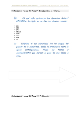 ACTIVIDADES DE REPASO PARA 1º DE ESO fueradeclase-vdp.blogspot.com Jairo Martín
Contenidos de repaso del Tema 9: Introducción a la Historia.
20- ¿A qué siglo pertenecen las siguientes fechas?
RECUERDA: los siglos se escriben con números romanos.
 153
 223
 1733
 856 a.C
 1000
 2017
 854
 101
21- Completa el eje cronológico con las etapas del
pasado de la humanidad, desde la Prehistoria hasta la
nuestros días. Añade las fechas y acontecimientos que
marcan el paso de una época a otra.
Contenidos de repaso del Tema 10: Prehistoria.
 