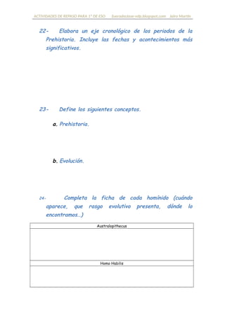 ACTIVIDADES DE REPASO PARA 1º DE ESO fueradeclase-vdp.blogspot.com Jairo Martín
22- Elabora un eje cronológico con los periodos de la
Prehistoria. Incluye las fechas y acontecimientos más
significativos.
23- Define los siguientes conceptos.
a. Prehistoria.
b. Evolución.
24- Completa la ficha de cada homínido (cuándo
aparece, qué rasgo evolutivo presenta, dónde lo
encontramos…)
Australopithecus
Homo Habilis
 