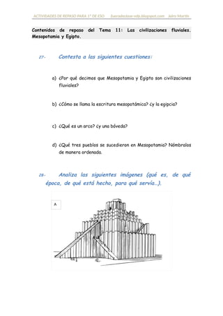 ACTIVIDADES DE REPASO PARA 1º DE ESO fueradeclase-vdp.blogspot.com Jairo Martín
Contenidos de repaso del Tema 11: Las civilizaciones fluviales.
Mesopotamia y Egipto.
27- Contesta a las siguientes cuestiones:
a) ¿Por qué decimos que Mesopotamia y Egipto son civilizaciones
fluviales?
b) ¿Cómo se llama la escritura mesopotámica? ¿y la egipcia?
c) ¿Qué es un arco? ¿y una bóveda? ¿dónde aparecen primero?
d) ¿Qué tres pueblos se sucedieron en Mesopotamia? Nómbralos
de manera ordenada.
28- Analiza las siguientes imágenes (qué es, de qué
época, de qué está hecho, para qué servía…).
A
 