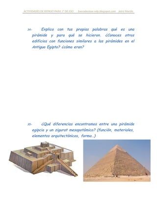 ACTIVIDADES DE REPASO PARA 1º DE ESO fueradeclase-vdp.blogspot.com Jairo Martín
34- Explica con tus propias palabras qué es una pirámide
y para qué se hicieron. ¿Conoces otros edificios con
funciones similares a las pirámides en el Antiguo Egipto?
¿cómo eran?
35- ¿Qué diferencias encontramos entre una pirámide
egipcia y un zigurat mesopotámico? (función, materiales,
elementos arquitectónicos, forma…)
 