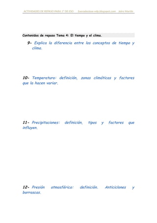 ACTIVIDADES DE REPASO PARA 1º DE ESO fueradeclase-vdp.blogspot.com Jairo Martín
Contenidos de repaso Tema 4: El tiempo y el clima.
9- Explica la diferencia entre los conceptos de tiempo y
clima.
10- Temperatura: definición, zonas climáticas y factores que
la hacen variar.
11- Precipitaciones: definición, tipos y factores que influyen.
12- Presión atmosférica: definición, anticiclones y borrascas.
 