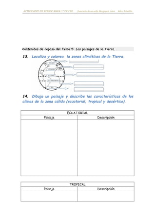 ACTIVIDADES DE REPASO PARA 1º DE ESO fueradeclase-vdp.blogspot.com Jairo Martín
Contenidos de repaso del Tema 5: Los paisajes de la Tierra.
13. Localiza y colorea las zonas climáticas de la Tierra.
14. Dibuja el paisaje y describe las características de cada
climas de la zona cálida (ecuatorial, tropical y desértico).
ECUATORIAL
Paisaje Descripción
TROPICAL
Paisaje Descripción
 