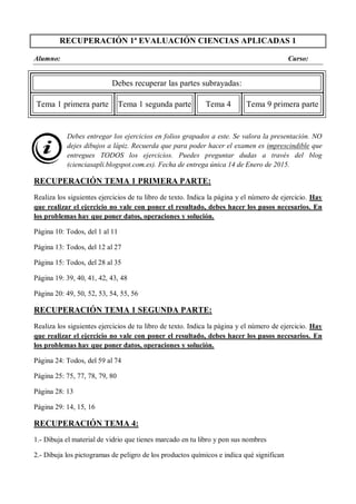 RECUPERACIÓN 1ª EVALUACIÓN CIENCIAS APLICADAS 1
Alumno: Curso:
Debes recuperar las partes subrayadas:
Tema 1 primera parte Tema 1 segunda parte Tema 4 Tema 9 primera parte
Debes entregar los ejercicios en folios grapados a este. Se valora la presentación. NO
dejes dibujos a lápiz. Recuerda que para poder hacer el examen es imprescindible que
entregues TODOS los ejercicios. Puedes preguntar dudas a través del blog
(cienciasapli.blogspot.com.es). Fecha de entrega única 14 de Enero de 2015.
RECUPERACIÓN TEMA 1 PRIMERA PARTE:
Realiza los siguientes ejercicios de tu libro de texto. Indica la página y el número de ejercicio. Hay
que realizar el ejercicio no vale con poner el resultado, debes hacer los pasos necesarios. En
los problemas hay que poner datos, operaciones y solución.
Página 10: Todos, del 1 al 11
Página 13: Todos, del 12 al 27
Página 15: Todos, del 28 al 35
Página 19: 39, 40, 41, 42, 43, 48
Página 20: 49, 50, 52, 53, 54, 55, 56
RECUPERACIÓN TEMA 1 SEGUNDA PARTE:
Realiza los siguientes ejercicios de tu libro de texto. Indica la página y el número de ejercicio. Hay
que realizar el ejercicio no vale con poner el resultado, debes hacer los pasos necesarios. En
los problemas hay que poner datos, operaciones y solución.
Página 24: Todos, del 59 al 74
Página 25: 75, 77, 78, 79, 80
Página 28: 13
Página 29: 14, 15, 16
RECUPERACIÓN TEMA 4:
1.- Dibuja el material de vidrio que tienes marcado en tu libro y pon sus nombres
2.- Dibuja los pictogramas de peligro de los productos químicos e indica qué significan
 