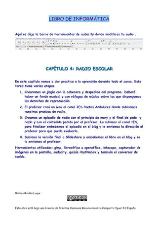 LIBRO DE INFORMÁTICA
Aquí os dejo la barra de herramientas de audacity donde modificas tu audio .
CAPÍTULO 4: RADIO ESCOLARCAPÍTULO 4: RADIO ESCOLAR
En este capítulo vamos a dar practica a lo aprendido durante todo el curso. Esta
tarea tiene varias etapas.
1. Crearemos un jingle con la cabecera y despedida del programa. Deberá
haber un fondo musical y con ráfagas de música sobre las que dispongamos
los derechos de reproducción.
2. El profesor creó un ivox el canal IES Poetas Andaluces donde subiremos
nuestras pruebas de radio.
3. Creamos un episodio de radio con el principio de mary y el final de pedo y
rezki y con el contenido pedido por el profesor. Lo subimos al canal IES,
para finalizar embebemos el episodio en el blog y le enviamos la dirección al
profesor para que pueda evaluarlo.
4. Subimos la versión final a Slideshare y embebemos el libro en el blog y se
lo enviamos al profesor.
Herramientas utilizadas: gimp, libreoffice u openoffice, inkscape, capturador de
imágenes en la pantalla, audacity, quizás rhythmbox y también el conversor de
sonido.
Mónica Roldán Luque
Esta obra está bajo una licencia de Creative Commons Roconocimiento-Compartir Igual 3.0 España
 