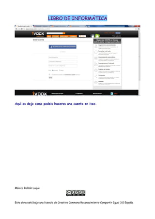 LIBRO DE INFORMÁTICA
Aquí os dejo como podeis haceros una cuenta en ivox.
Mónica Roldán Luque
Esta obra está bajo una licencia de Creative Commons Roconocimiento-Compartir Igual 3.0 España
 