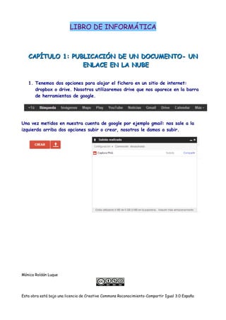 LIBRO DE INFORMÁTICA
CAPÍTULO 1: PUBLICACIÓN DE UN DOCUMENTO- UNCAPÍTULO 1: PUBLICACIÓN DE UN DOCUMENTO- UN
ENLACE EN LA NUBEENLACE EN LA NUBE
1. Tenemos dos opciones para alojar el fichero en un sitio de internet:
dropbox o drive. Nosotros utilizaremos drive que nos aparece en la barra
de herramientas de google.
Una vez metidos en nuestra cuenta de google por ejemplo gmail: nos sale a la
izquierda arriba dos opciones subir o crear, nosotros le damos a subir.
Mónica Roldán Luque
Esta obra está bajo una licencia de Creative Commons Roconocimiento-Compartir Igual 3.0 España
 