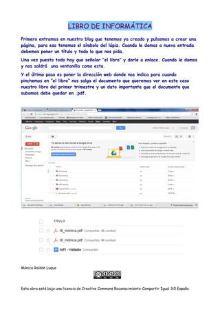 LIBRO DE INFORMÁTICA
Primero entramos en nuestro blog que tenemos ya creado y pulsamos a crear una
página, para eso tenemos el símbolo del lápiz. Cuando le damos a nueva entrada
debemos poner un título y todo lo que nos pida.
Una vez puesto todo hay que señalar “el libro” y darle a enlace. Cuando le damos
y nos saldrá una ventanilla como esta.
Y el último paso es poner la dirección web donde nos indica para cuando
pinchemos en “el libro” nos salga el documento que queremos ver en este caso
nuestro libro del primer trimestre y un dato importante que el documento que
subamos debe quedar en .pdf.
Mónica Roldán Luque
Esta obra está bajo una licencia de Creative Commons Roconocimiento-Compartir Igual 3.0 España
 