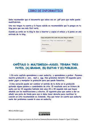 LIBRO DE INFORMÁTICA
Debo recomendar que el documento que subas sea en .pdf para que nadie pueda
modificártelo.
Una vez tengas tu cuenta y lo hayas subido es recomendable que lo pongas en tu
blog para que sea más fácil verlo.
Cuando ya estés en tu blog le das a insertar y copias el enlace y lo pones en una
entrada de tu blog.
CAPÍTULO 3: MULTIMEDIA-AUDIO. TENDRA TRESCAPÍTULO 3: MULTIMEDIA-AUDIO. TENDRA TRES
PATES, (A) GRABAR, (B) EDITAR Y (C) PUBLICAR.PATES, (A) GRABAR, (B) EDITAR Y (C) PUBLICAR.
1.En este capítulo aprendemos a usar audacity, y aprendemos a grabar. Pasamos
nuestra grabación a .wav, .mp3 y .ogg. Nos grabamos durante 10 segundos para
poder jugar y manipular la grabación para que quede llamativa.
2.Una variación puede ser cambiar el sentido de lo dicho en la grabación
quitando alguna palabra o cambiándola de sitio. El resultado sera un fichero de
audio con los 10 segundos hablado más unos 20 o 30 segundo más que hayas
añadido con las modificaciones y efectos. El siguiente paso que vamos a dar es
añadir una pista de fondo pero eso si debe tener derecho para reutilizar la
canción un sitio recomendado es Jamendo. Hay que tener en cuenta que audacity
suele dar problemas cuando lo usas en audacity.
Mónica Roldán Luque
Esta obra está bajo una licencia de Creative Commons Roconocimiento-Compartir Igual 3.0 España
 