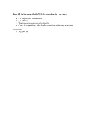 Tema 12: La literatura del siglo XVII. La subordinación y sus clases.

   •   Las conjunciones subordinantes.
   •   Los relativos
   •   Oraciones compuestas por subordinación.
   •   Clases de proposiciones subordinadas: sustantivas, adjetivas y adverbiales.

Actividades:
    • Pág.239: 4,8
 