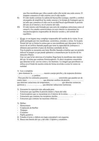 una fina membrana que vibra cuando sobre ella incide una onda sonora. El
          tímpano comunica el oído externo con el oído medio.
II)       El oido medio contiene la cadena de huesecillos (yunque, martillo y estribo)
          encargados de amplificar las ondas sonoras y la trompa de Eústaquio que es
          un tubo que comunica el oído con la cavidad bucal equilibrando la presión
          del aire en el interior y en el exterior del oído.
III)      El oído interno está formado por una serie de complejas estructuras como el
          caracol y los canales semicirculares en cuyo interior se encuentran los
          mecanorreceptores responsables de detectar sonidos y del sentido del
          equilibrio.

-      El ojo: es un órgano muy complejo responsable del sentido de la visión. Es un
       globo protegido por tres membranas: esclerótica, coroides y retina. En la parte
       frontal del ojo se forma la cornea que es una membrana que deja pasar la luz a
       través de un orificio llamado pupila que tiene la capacidad de contraerse o
       dilatarse para permitir el paso de distintas cantidades de luz.
       Tras la pupila se encuentra una lente flexible llamada cristalino que nos permite
       enfocar la imagen ya que puede aplanarse o ensancharse por la acción de los
       músculos filiares.
       Una vez que la luz atraviesa el cristalino llega hasta la membrana más interna
       del ojo: la retina que contiene fotorreceptores. Es decir receptores sensoriales
       que detectan la luz: son los conos y los bastones. La imagen que percibimos se
       enfoca en el fondo de nuestra retina de forma invertida a como la vemos en
       realidad.

1) Lee y completa:
- para mantener la …………….. nuestro cuerpo percibe y da respuesta distintos
…………………. o cambios
- Para percibir los estímulos poseemos …………… sensoriales que pueden ser de
cuatro tipos …………………… que detectan cambios de presión, ………………..
que detectan variaciones de temperatura,……………… que detectan sustancias
químicas y …………………… que detectan radiaciones luminosas.

2)     Encuentra la expresión más adecuada para:
-      Estructura que equilibra la presión dentro y fuera del oído:
-      Fotorreceptores que se encuentran en el interior de la retina……….. y …………
-      Estructuras que contiene los receptores táctiles …………………..
-      Estructura que contiene las neuronas olfativas:………………

3)     Define:
-      Homeostasis
-      Corpúsculo de Ruffini
-      Tímpano
-      Cristalino
-      Papila gustativa.
4)     Estudia el texto y elabora un mapa conceptual o un esquema.
5)     Busca una lámina del ojo y del oído. Cópialos y estudialos.
 