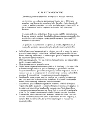 C) EL SISTEMA ENDOCRINO

       Conjunto de glándulas endocrinas encargadas de producir hormonas.

       Las hormonas son sustancias químicas que viajan a través del torrente
       sanguíneo para llegar a determinadas células llamadas células diana donde
       ejercen su acción que consiste en regular los distintos procesos metabólicos
       que se producen en nuestro cuerpo en las distintas fases de nuestro
       desarrollo.

       El sistema endocrino está dirigido desde nuestro encéfalo. Concretamente
       desde una pequeña glándula llamada hipófisis que se encuentra entre los dos
       hemisferios cerebrales y que a su vez es dirigida por un órgano del SNC
       denominado hipotálamo.

       Las glándulas endocrinas son: la hipófisis, el tiroides, el paratiroides, el
       pácreas, las glándulas suprarrenales y las gónadas: ovarios y testículos.

-   La hipófisis segrega hormonas tropicas: viajan a través de la sangre hacia otras
    glándulas endocrinas para estimularlas. La hipofisis segrega también durante
    nuestra infancia y adolescencia la somatotropina que es la hormona responsable
    del crecimiento de nuestro huesos.
-   El tiroides segrega entre otras una hormona llamada tiroxina que regula todos
    nuestro procesos metabólicos.
-   El paratiroides segrega la parathormona.
-   El páncreas segrega dos hormonas antagónicas: la insulina y el glucagón. Si la
    primera disminuye el nivel de glucosa en sangre ya que favorece todas las
    reacciones metabólicas que utilizan este glúcido como la respiración celular, el
    segundo hace que la concentración de azúcar en sangre aumente acelerando la
    absorción de este nutriente y produciéndonos sensación de apetito.
-   Las glándulas suprarrenales, segregan insulina, que es una hormona que nos
    hace reaccionar más rápidamente ante situaciones de urgencia, aumentando
    nuestro ritmo cardiaco y respiratorio entre otros efectos.
-   Los ovarios o gónadas femeninas producen hormonas como los estrógenos
    responsables de los caracteres secundarios femeninos: acumulación de grasa en
    las caderas, crecimiento de las glándulas mamarias, etc. También producen
    progesterona que es una hormona que dirige el ciclo menstrual femenino y la
    gestación. En los ovarios maduran además los óvulos o gametos femeninos.
-   Los testículos producen testosterona. Hormona responsable de los caracteres
    sexuales secundarios masculinos como el crecimiento del vello corporal y el
    aumento de la masa muscular. Lo testículos se encargan de producir los
    espermatozoides.
 