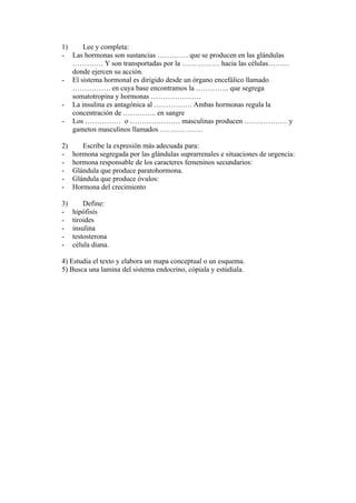 1)    Lee y completa:
- Las hormonas son sustancias …………. que se producen en las glándulas
   …………. Y son transportadas por la ……………. hacia las células………
   donde ejercen su acción.
- El sistema hormonal es dirigido desde un órgano encefálico llamado
   ……………. en cuya base encontramos la ………….. que segrega
   somatotropina y hormonas …………………
- La insulina es antagónica al ……………. Ambas hormonas regula la
   concentración de ………….. en sangre
- Los …………… o ………………… masculinas producen ……………… y
   gametos masculinos llamados ………………

2)      Escribe la expresión más adecuada para:
-    hormona segregada por las glándulas suprarrenales e situaciones de urgencia:
-    hormona responsable de los caracteres femeninos secundarios:
-    Glándula que produce paratohormona.
-    Glándula que produce óvulos:
-    Hormona del crecimiento

3)       Define:
-    hipófisis
-    tiroides
-    insulina
-    testosterona
-    célula diana.

4) Estudia el texto y elabora un mapa conceptual o un esquema.
5) Busca una lamina del sistema endocrino, cópiala y estúdiala.
 