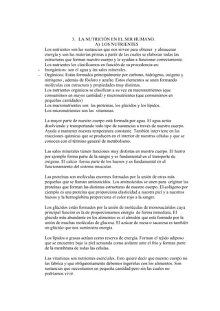 3. LA NUTRICIÓN EN EL SER HUMANO.
                                 A) LOS NUTRIENTES
    Los nutrientes son las sustancias que nos sirven para obtener y almacenar
    energía y son las materias primas a partir de las cuales se elaboran todas las
    estructuras que forman nuestro cuerpo y le ayudan a funcionar correctamente.
    Los nutrientes los clasificamos en función de su procedencia en:
-   Inorgánicos: son el agua y las sales minerales.
-   Orgánicos: Están formados principalmente por carbono, hidrógeno, oxígeno y
    nitrógeno , además de fósforo y azufre. Estos elementos se unen formando
    moléculas con estructura y propiedades muy distintas.
    Los nutrientes orgánicos se clasifican a su vez en macronutrientes (que
    consumimos en mayor cantidad) y micronutrientes (que consumimos en
    pequeñas cantidades)
    Los macronutrientes son las proteínas, los glúcidos y los lípidos.
    Los micronutrientes son las vitaminas.

    La mayor parte de nuestro cuerpo está formada por agua. El agua actúa
    disolviendo y transportando todo tipo de sustancias a través de nuestro cuerpo.
    Ayuda a mantener nuestra temperatura constante. También interviene en las
    reacciones químicas que se producen en el interior de nuestras células y que se
    conocen con el término general de metabolismo.

    Las sales minerales tienen funciones muy distintas en nuestro cuerpo. El hierro
    por ejemplo forma parte de la sangre y es fundamental en el transporte de
    oxígeno. El calcio forma parte de los huesos y es fundamental en el
    funcionamiento del sistema muscular.

    Las proteínas son moléculas enormes formadas por la unión de otras más
    pequeñas que se llaman aminoácidos. Los aminoácidos se unen para originar las
    proteínas que forman las distintas estructuras de nuestro cuerpo. El colágeno por
    ejemplo es una proteína que proporciona elasticidad a nuestra piel y a nuestros
    huesos y la hemoglobina proporciona el color rojo a la sangre.

    Los glúcidos están formados por la unión de moléculas de monosacáridos cuya
    principal función es la de proporcionarnos energía de forma inmediata. El
    glúcido más abundante en los alimentos es el almidón que está formado por la
    unión de muchas moléculas de glucosa. El azúcar de mesa o sacarosa es también
    un glúcido que nos suministra energía.

    Los lípidos o grasas actúan como reserva de energía. Forman el tejido adiposo
    que se encuentra bajo la piel actuando como aislante ante el frío y forman parte
    de la membrana de todas las células.

    Las vitaminas son nutrientes esenciales. Esto quiere decir que nuestro cuerpo no
    las fabrica y que obligatoriamente debemos ingerirlas con los alimentos. Son
    sustancias que necesitamos en pequeña cantidad pero sin las cuales no
    podríamos vivir.
 