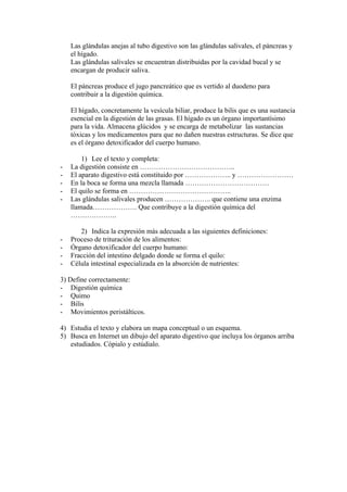 Las glándulas anejas al tubo digestivo son las glándulas salivales, el páncreas y
    el hígado.
    Las glándulas salivales se encuentran distribuidas por la cavidad bucal y se
    encargan de producir saliva.

    El páncreas produce el jugo pancreático que es vertido al duodeno para
    contribuir a la digestión química.

    El hígado, concretamente la vesícula biliar, produce la bilis que es una sustancia
    esencial en la digestión de las grasas. El hígado es un órgano importantísimo
    para la vida. Almacena glúcidos y se encarga de metabolizar las sustancias
    tóxicas y los medicamentos para que no dañen nuestras estructuras. Se dice que
    es el órgano detoxificador del cuerpo humano.

        1) Lee el texto y completa:
-   La digestión consiste en …………………………………..
-   El aparato digestivo está constituido por ……………….. y ……………………
-   En la boca se forma una mezcla llamada ………………………………
-   El quilo se forma en ……………………………………..
-   Las glándulas salivales producen ……………….. que contiene una enzima
    llamada………………. Que contribuye a la digestión química del
    ………………..

       2) Indica la expresión más adecuada a las siguientes definiciones:
-   Proceso de trituración de los alimentos:
-   Órgano detoxificador del cuerpo humano:
-   Fracción del intestino delgado donde se forma el quilo:
-   Célula intestinal especializada en la absorción de nutrientes:

3) Define correctamente:
- Digestión química
- Quimo
- Bilis
- Movimientos peristálticos.

4) Estudia el texto y elabora un mapa conceptual o un esquema.
5) Busca en Internet un dibujo del aparato digestivo que incluya los órganos arriba
   estudiados. Cópialo y estúdialo.
 
