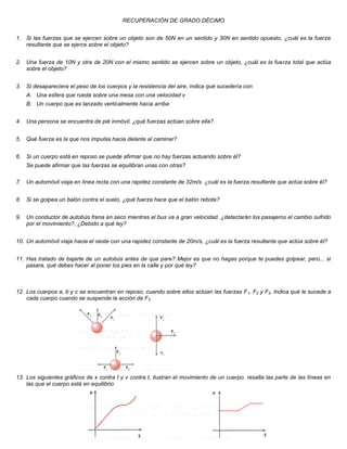 RECUPERACIÓN DE GRADO DÉCIMO


1. Si las fuerzas que se ejercen sobre un objeto son de 50N en un sentido y 30N en sentido opuesto, ¿cuál es la fuerza
   resultante que se ejerce sobre el objeto?


2. Una fuerza de 10N y otra de 20N con el mismo sentido se ejercen sobre un objeto, ¿cuál es la fuerza total que actúa
   sobre el objeto?


3. Si desapareciera el peso de los cuerpos y la resistencia del aire, indica qué sucedería con
    A. Una esfera que rueda sobre una mesa con una velocidad v
    B. Un cuerpo que es lanzado verticalmente hacia arriba


4. Una persona se encuentra de pié inmóvil. ¿qué fuerzas actúan sobre ella?


5. Qué fuerza es la que nos impulsa hacia delante al caminar?


6. Si un cuerpo está en reposo se puede afirmar que no hay fuerzas actuando sobre él?
    Se puede afirmar que las fuerzas se equilibran unas con otras?

7. Un automóvil viaja en línea recta con una rapidez constante de 32m/s. ¿cuál es la fuerza resultante que actúa sobre él?


8. Si se golpea un balón contra el suelo, ¿qué fuerza hace que el balón rebote?


9. Un conductor de autobús frena en seco mientras el bus va a gran velocidad. ¿detectarán los pasajeros el cambio sufrido
   por el movimiento?, ¿Debido a qué ley?


10. Un automóvil viaja hacia el oeste con una rapidez constante de 20m/s, ¿cuál es la fuerza resultante que actúa sobre él?


11. Has tratado de bajarte de un autobús antes de que pare? Mejor es que no hagas porque te puedes golpear, pero... si
    pasara, qué debes hacer al poner los pies en la calle y por qué ley?



12. Los cuerpos a, b y c se encuentran en reposo, cuando sobre ellos actúan las fuerzas F 1, F2 y F3. Indica qué le sucede a
    cada cuerpo cuando se suspende la acción de F3




13. Los siguientes gráficos de x contra t y v contra t, ilustran el movimiento de un cuerpo. resalta las parte de las líneas en
    las que el cuerpo está en equilibrio
 