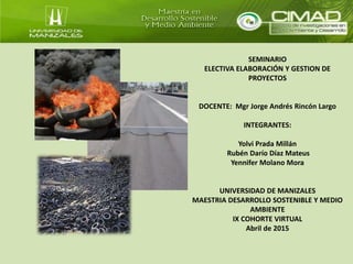 SEMINARIO
ELECTIVA ELABORACIÓN Y GESTION DE
PROYECTOS
DOCENTE: Mgr Jorge Andrés Rincón Largo
INTEGRANTES:
Yolvi Prada Millán
Rubén Darío Díaz Mateus
Yennifer Molano Mora
UNIVERSIDAD DE MANIZALES
MAESTRIA DESARROLLO SOSTENIBLE Y MEDIO
AMBIENTE
IX COHORTE VIRTUAL
Abril de 2015
 