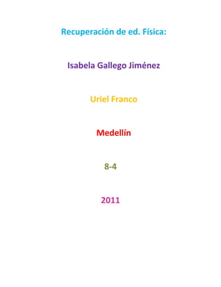 Recuperación de ed. Física:<br />Isabela Gallego Jiménez<br />Uriel Franco <br />Medellín <br />8-4<br />2011<br />Índice: <br />Deportes Acuáticos……………….1<br />Deportes De Fuerza……………….2<br />Deportes Individuales…………….3<br />Que Es Resistencia………………….4<br />Resistencia Anaeróbica…………..5<br />Resistencia Aeróbica………………6<br />Recuperación de Ed. Física:<br />Que son deportes acuáticos: Los deportes acuáticos son aquellos en los que el deportista realiza una actividad física en el agua (quot;
zambullidoquot;
 en ella) y se practican en piscinas, lagos, ríos o en el mar. Propiamente hablando son los siguientes cinco deportes, que son controlados mundialmente a nivel competitivo por la Federación Internacional de Natación<br />Que Son Deportes De Fuerza: Deportes de fuerza son deportes en los cuales los participantes deben demostrar su fuerza de diferentes formas.<br />El grado en que la habilidad más importante para un deporte de fuerza es la fuerza física u otras (como la velocidad) es distinto en cada uno de los deportes (por ejemplo, entre la halterofilia y el atletismo de fuerza).<br />Se pueden incluir entre los deportes de fuerza (entre paréntesis, nombres alternativos, locales o en otros idiomas):<br />Halterofilia (levantamiento olímpico de pesas) - Incluye la fuerza y la técnica para levantar una barra cargada de pesas desde el suelo hasta situarla por encima de la cabeza.<br />Pulsear (quot;
echar un pulsoquot;
, quot;
pulseadaquot;
 o quot;
vencidasquot;
)- Codos sobre una mesa, se agarran fuertemente las manos y se intenta que la mano del adversario toque la mesa.<br />Juego de la soga (sokatira) - Dos equipos, cada uno de los ocho competidores, deben luchar unos contra otros tirando una soga.<br />Levantamiento de potencia (powerlifting) - Se usa la fuerza máxima para hacer tres ejercicios con pesas llegando hasta la altura de los hombros: el press de banca, las sentadillas y el peso muerto.<br />Atletismo de fuerza (strongman) - Considerado como uno de los más completos, en el que se usa fuerza, resistencia, velocidad y habilidad para agarrar objetos de formas irregulares. De este deporte nace la competición denominada quot;
El hombre más fuerte del mundoquot;
.<br />Levantamiento de piedras (lifting Stone, harri-jasotze) - Incluye la fuerza y la habilidad para levantar grandes piedras desde el suelo. También está incluido dentro de quot;
El hombre más fuerte del mundoquot;
.<br />Lanzamiento de peso - Arrojar una bola de acero u otro objeto pesado la mayor distancia posible.<br />Fuerza de agarre - Fuerza utilizada con la mano para apretar o suspender objetos en el aire. Los eventos incluyen levantamiento de peso muerto con una mano, doblar clavos, apretar los aparatos de agarre, etc.<br />Que son deportes individuales: Los deportes individuales son aquellos en los que el deportista realiza una actividad él solo, para superar un objetivo medible por el tiempo (carreras de atletismo, motociclismo) la distancia (lanzamiento de peso, jabalina, saltos en esquí) una ejecución técnica (natación sincronizada, saltos de trampolín) o precisión y control de un gesto (tiro con arco, billar, golf). <br />2. Que Es Resistencia: Entendemos por resistencia física a la duración que puede tener un individuo cualquiera durante la realización de un ejercicio, mezclando la buena respiración con la correcta ejecución, logrando así, mantener una actividad física por mucho tiempo, cansándose menos que sus pares. Debido a su importancia, y a todo lo que contempla la resistencia física, es la aptitud más requerida durante cualquier ejercicio, siendo así un pilar fundamental a la hora de practicar algún esfuerzo físico.<br />Dentro de la educación física, existen dos tipos muy comunes de resistencia, como lo son la resistencia anaeróbica, y la resistencia aeróbica. La resistencia anaeróbica (también llamada resistencia muscular), es aquella que permite al individuo, un esfuerzo muscular lo más duradero posible, obviamente en las condiciones anaeróbicas, un ejemplo para esta cualidad es la “halterofilia”, o levantamiento de pesas (halteras). Mientras que la resistencia aeróbica (también conocida como orgánica), es aquella que permite a la persona, un esfuerzo muscular más duradero que de costumbre, basándose en la correcta ejecución de la respiración, aprovechando de la mejor manera posible el oxígeno.<br />Son muchos los métodos existentes para el desarrollo de la resistencia física, siendo el deporte en general, el más acostumbrado por las personas. Deportes como el fútbol, andar en bicicleta, etc… Son los que requieren de gran resistencia, ya que al estar en permanente movimiento, es necesario hacer uso de la resistencia aeróbica, que es por lo general, la más usada en los diferentes tipos de deportes. En cambio, un ejemplo vivo de la resistencia anaeróbica, sería el “fisicoculturismo”, deporte basado principalmente en la resistencia anaeróbica, claro que también se realizan ejercicios en donde se usa la resistencia aeróbica<br />Que es resistencia anaeróbica:<br />Es el tipo de resistencia utilizada cuando la intensidad es tan grande que no podemos tomar todo el oxígeno que necesitamos, por lo que estamos ante una deuda de oxígeno, y pronto tendremos que parar la actividad. Se consideran anaeróbicos aquellos ejercicios de resistencia que requieran tal intensidad que no puedan efectuarse durante más de 3 minutos (aproximadamente).<br />Resistencia anaeróbica aláctica: Los esfuerzos son intensos y de muy corta duración (0-16 s). La presencia de oxígeno es prácticamente nula. La utilización de sustratos energéticos (ATP, PC) no produce sustancias de desecho.<br />Resistencia anaeróbica láctica: Esfuerzos intensos y de corta duración (15 s-2 min), la utilización de sustratos energéticos produce sustancias de desecho (ácido láctico) que se va acumulando y causa de forma rápida la fatiga.<br />