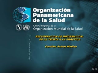 RECUPERACION DE INFORMACIÓN:
               RECUPERACION DE INFORMACIÓN:
                 DE LA TEORÍA A LA PRÁCTICA
                 DE LA TEORÍA A LA PRÁCTICA

                    Carolina Suárez Medina
                    Carolina Suárez Medina




Organización
Panamericana
de la Salud                                   2004
                                                2008
 