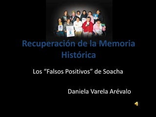 Recuperación de la Memoria
Histórica
Los “Falsos Positivos” de Soacha
Daniela Varela Arévalo
 