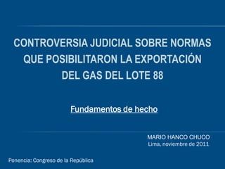 CONTROVERSIA JUDICIAL SOBRE NORMAS
   QUE POSIBILITARON LA EXPORTACIÓN
         DEL GAS DEL LOTE 88

                        Fundamentos de hecho


                                         MARIO HANCO CHUCO
                                         Lima, noviembre de 2011

Ponencia: Congreso de la República
 