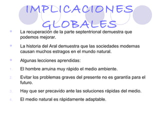 IMPLICACIONES

         GLOBALES
     La recuperación de la parte septentrional demuestra que
     podemos mejorar.
    La historia del Aral demuestra que las sociedades modernas
     causan muchos estragos en el mundo natural.
    Algunas lecciones aprendidas:
1.   El hombre arruina muy rápido el medio ambiente.
2.   Evitar los problemas graves del presente no es garantía para el
     futuro.
3.   Hay que ser precavido ante las soluciones rápidas del medio.
4.   El medio natural es rápidamente adaptable.
 