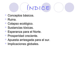 ÍNDICE
 Conceptos   básicos.
 Ruina.
 Colapso  ecológico.
 Sustancias tóxicas.
 Esperanza para el Norte.
 Prosperidad creciente.
 Apuesta arriesgada para el sur.
 Implicaciones globales.
 