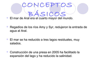 CONCEPTOS

             BÁSICOS
    El mar de Aral era el cuarto mayor del mundo.

   Regadíos de los ríos Amy y Syr, redujeron la entrada de
    agua al Aral.

   El mar se ha reducido a tres lagos residuales, muy
    salados.

   Construcción de una presa en 2005 ha facilitado la
    expansión del lago y ha reducido la salinidad.
 