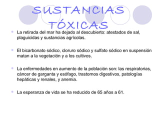 SUSTANCIAS

             TÓXICAS
    La retirada del mar ha dejado al descubierto: atestados de sal,
    plaguicidas y sustancias agrícolas.

   El bicarbonato sódico, cloruro sódico y sulfato sódico en suspensión
    matan a la vegetación y a los cultivos.

   La enfermedades en aumento de la población son: las respiratorias,
    cáncer de garganta y esófago, trastornos digestivos, patologías
    hepáticas y renales, y anemia.

   La esperanza de vida se ha reducido de 65 años a 61.
 