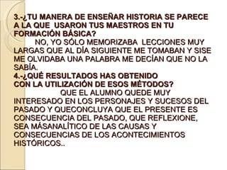 3.-¿TU MANERA DE ENSEÑAR HISTORIA SE PARECE A LA QUE  USARON TUS MAESTROS EN TU FORMACIÓN BÁSICA?  NO, YO SÓLO MEMORIZABA  LECCIONES MUY LARGAS QUE AL DÍA SIGUIENTE ME TOMABAN Y SISE ME OLVIDABA UNA PALABRA ME DECÍAN QUE NO LA SABÍA. 4.-¿QUÉ RESULTADOS HAS OBTENIDO CON LA UTILIZACIÓN DE ESOS MÉTODOS?  QUE EL ALUMNO QUEDE MUY INTERESADO EN LOS PERSONAJES Y SUCESOS DEL PASADO Y QUECONCLUYA QUE EL PRESENTE ES CONSECUENCIA DEL PASADO, QUE REFLEXIONE, SEA MÁSANALÍTICO DE LAS CAUSAS Y CONSECUENCIAS DE LOS ACONTECIMIENTOS HISTÓRICOS.. 