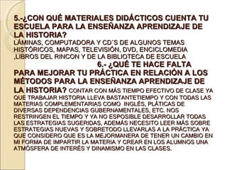 5.-¿CON QUÉ MATERIALES DIDÁCTICOS CUENTA TU ESCUELA PARA LA ENSEÑANZA APRENDIZAJE DE LA HISTORIA?  LÁMINAS, COMPUTADORA Y CD´S DE ALGUNOS TEMAS HISTÓRICOS, MAPAS, TELEVISIÓN, DVD, ENCICLOMEDIA ,LIBROS DEL RINCON Y DE LA BIBLIOTECA DE ESCUELA  6.- ¿QUÉ TE HACE FALTA PARA MEJORAR TU PRÁCTICA EN RELACIÓN A LOS MÉTODOS PARA LA ENSEÑANZA APRENDIZAJE DE LA HISTORIA?   CONTAR CON MÁS TIEMPO EFECTIVO DE CLASE YA QUE TRABAJAR HISTORIA LLEVA BASTANTETIEMPO Y CON TODAS LAS MATERIAS COMPLEMENTARIAS COMO  INGLÉS, PLÁTICAS DE DIVERSAS DEPENDENCIAS GUBERNAMENTALES, ETC. NOS RESTRINGEN EL TIEMPO Y YA NO ESPOSIBLE DESARROLLAR TODAS LAS ESTRATEGIAS SUGERIDAS, ADEMÁS NECESITO LEER MÁS SOBRE ESTRATEGIAS NUEVAS Y SOBRETODO LLEVARLAS A LA PRÁCTICA YA QUE CONSIDERO QUE ES LA MEJORMANERA DE TENER UN CAMBIO EN MI FORMA DE IMPARTIR LA MATERIA Y CREAR EN LOS ALUMNOS UNA ATMÓSFERA DE INTERÉS Y DINAMISMO EN LAS CLASES. 
