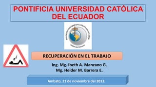 PONTIFICIA UNIVERSIDAD CATÓLICA
DEL ECUADOR

RECUPERACIÓN EN EL TRABAJO
Ing. Mg. Ibeth A. Manzano G.
Mg. Helder M. Barrera E.
Ambato, 21 de noviembre del 2013.

 
