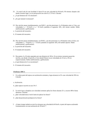 18. . Un móvil sale de una localidad A hacia B con una velocidad de 80 km/h, 90 minutos después sale
     desde el mismo lugar y en su persecución otro móvil a 27,78 m/s. Calcular:
 a. ¿A qué distancia de A lo alcanzará?.

b. ¿En qué instante lo alcanzará?.



19. Dos móviles pasan simultáneamente, con M.R.U., por dos posiciones A y B distantes entre si 3 km, con
     velocidades va = 54 km/h y vb = 36 km/h, paralelas al segmento AB y del mismo sentido. Hallar
     analíticamente y gráficamente:
 a. La posición del encuentro.

b. El instante del encuentro.



20. Dos móviles pasan simultáneamente, con M.R.U., por dos posiciones A y B distantes entre si 6 km, con
     velocidades va = 36 km/h y vb = 72 km/h, paralelas al segmento AB y del sentido opuesto. Hallar
     analíticamente y gráficamente:
 a. La posición del encuentro.

b. El instante del encuentro.



21. Dos puntos A y B están separados por una distancia de 180 m. En un mismo momento pasan dos
     móviles, uno desde A hacia B y el otro desde B hacia A,con velocidades de 10 m/s y 20 m/s
     respectivamente. Hallar analíticamente y gráficamente:
 a. ¿A qué distancia de A se encontraran?.

b. El instante del encuentro.



Problemas MRUA

1.   Un cohete parte del reposo con aceleración constante y logra alcanzar en 30 s una velocidad de 588 m/s.
     Calcular:


a. Aceleración.

b. ¿Qué espacio recorrió en esos 30 s?.


2.  Un móvil que se desplaza con velocidad constante aplica los frenos durante 25 s y recorre 400 m hasta
    detenerse. Calcular:
a. ¿Qué velocidad tenia el móvil antes de aplicar los frenos?

b. ¿Qué desaceleración produjeron los frenos?



3.   ¿Cuánto tiempo tardará un móvil en alcanzar una velocidad de 60 km/h, si parte del reposo acelerando
     constantemente con una aceleración de 20 km/h ²?
 